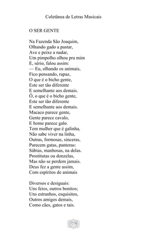 Coletânea de Letras Musicais
1218
O SER GENTE
Na Fazenda São Joaquim,
Olhando gado a pastar,
Ave e peixe a nadar,
Um pimpolho olhou pra mim
E, sério, falou assim:
— Eu, olhando os animais,
Fico pensando, rapaz,
O que é o bicho gente,
Este ser tão diferente
E semelhante aos demais.
Ô, o que é o bicho gente,
Este ser tão diferente
E semelhante aos demais.
Macaco parece gente,
Gente parece cavalo,
E home parece galo.
Tem mulher que é galinha,
Não sabe viver na linha,
Outras, formosas, sinceras,
Parecem gatas, panteras:
Sábias, manhosas, na delas.
Prostitutas ou donzelas,
Mas não se perdem jamais.
Deus fez a gente assim,
Com espíritos de animais
Diversos e desiguais:
Uns feios, outros bonitos;
Uns estranhos, esquisitos,
Outros amigos demais,
Como cães, gatos e tais.
 