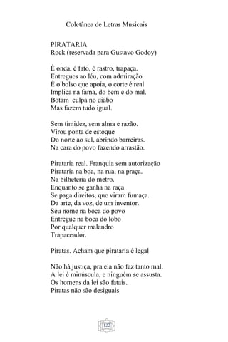 Coletânea de Letras Musicais
122
PIRATARIA
Rock (reservada para Gustavo Godoy)
É onda, é fato, é rastro, trapaça.
Entregues ao léu, com admiração.
É o bolso que apoia, o corte é real.
Implica na fama, do bem e do mal.
Botam culpa no diabo
Mas fazem tudo igual.
Sem timidez, sem alma e razão.
Virou ponta de estoque
Do norte ao sul, abrindo barreiras.
Na cara do povo fazendo arrastão.
Pirataria real. Franquia sem autorização
Pirataria na boa, na rua, na praça.
Na bilheteria do metro.
Enquanto se ganha na raça
Se paga direitos, que viram fumaça.
Da arte, da voz, de um inventor.
Seu nome na boca do povo
Entregue na boca do lobo
Por qualquer malandro
Trapaceador.
Piratas. Acham que pirataria é legal
Não há justiça, pra ela não faz tanto mal.
A lei é minúscula, e ninguém se assusta.
Os homens da lei são fatais.
Piratas não são desiguais
 