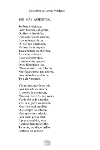 Coletânea de Letras Musicais
1220
SER MÃE ACIDENTAL
Se foste violentada,
Foste forçada, estuprada,
Ou fizeste direitinho,
Com amor e com carinho,
E a camisinha furou,
O DIU não funcionou,
Na hora tavas dopada,
Tavas bêbada ou cheirada,
A tabelinha falhou
E ele te engravidou,
Existem coisas piores.
O teu filho não é lixo,
Não é monstro, não é bicho.
Não fiques triste, não chores,
Pois virão dias melhores.
Tu e ele vencereis.
Vós os dois ou vós os três
Sois antes de ele nascer.
E, depois de ele nascer,
Não sois mais vós, são vocês.
Vocês são os já nascidos,
Vós, se alguém vai nascer.
Mas, vim aqui pra dizer
Que sempre há solução.
Nem que seja a adoção
Para quem possa criar
E possa, também, amar,
E cuidar bem deste filho.
Tu verás, um dia, o brilho
Gratidão no silêncio
 