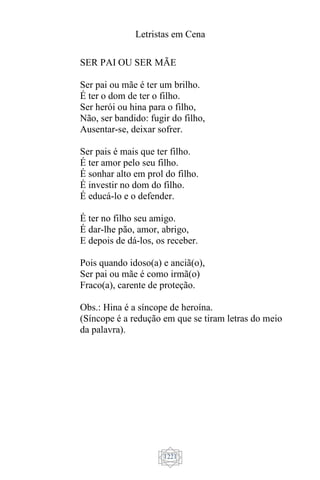 Letristas em Cena
1221
SER PAI OU SER MÃE
Ser pai ou mãe é ter um brilho.
É ter o dom de ter o filho.
Ser herói ou hina para o filho,
Não, ser bandido: fugir do filho,
Ausentar-se, deixar sofrer.
Ser pais é mais que ter filho.
É ter amor pelo seu filho.
É sonhar alto em prol do filho.
É investir no dom do filho.
É educá-lo e o defender.
É ter no filho seu amigo.
É dar-lhe pão, amor, abrigo,
E depois de dá-los, os receber.
Pois quando idoso(a) e anciã(o),
Ser pai ou mãe é como irmã(o)
Fraco(a), carente de proteção.
Obs.: Hina é a síncope de heroína.
(Síncope é a redução em que se tiram letras do meio
da palavra).
 