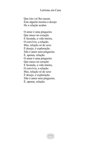 Letristas em Cena
1223
Que isto vai lhe causar,
Este alguém mostra o desejo
De a relação acabar.
O amor é uma pingueira
Que nasce no coração
E fecunda, a vida inteira,
O convívio, a relação.
Mas, relação só de sexo
É desejo, é exploração.
Não é amor nem pingueira.
É, apenas, relação.
O amor é uma pingueira
Que nasce no coração
E fecunda, a vida inteira,
O convívio, a relação.
Mas, relação só de sexo
É desejo, é exploração.
Não é amor nem pingueira.
É, apenas, relação.
 