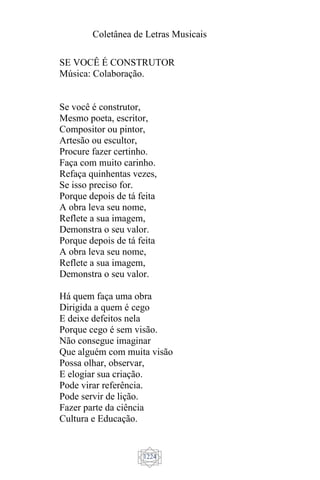 Coletânea de Letras Musicais
1224
SE VOCÊ É CONSTRUTOR
Música: Colaboração.
Se você é construtor,
Mesmo poeta, escritor,
Compositor ou pintor,
Artesão ou escultor,
Procure fazer certinho.
Faça com muito carinho.
Refaça quinhentas vezes,
Se isso preciso for.
Porque depois de tá feita
A obra leva seu nome,
Reflete a sua imagem,
Demonstra o seu valor.
Porque depois de tá feita
A obra leva seu nome,
Reflete a sua imagem,
Demonstra o seu valor.
Há quem faça uma obra
Dirigida a quem é cego
E deixe defeitos nela
Porque cego é sem visão.
Não consegue imaginar
Que alguém com muita visão
Possa olhar, observar,
E elogiar sua criação.
Pode virar referência.
Pode servir de lição.
Fazer parte da ciência
Cultura e Educação.
 
