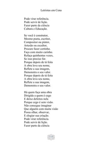 Letristas em Cena
1225
Pode virar referência.
Pode servir de lição.
Fazer parte da ciência
Cultura e Educação.
Se você é construtor,
Mesmo poeta, escritor,
Compositor ou pintor,
Artesão ou escultor,
Procure fazer certinho.
Faça com muito carinho.
Refaça quinhentas vezes,
Se isso preciso for.
Porque depois de tá feita
A obra leva seu nome,
Reflete a sua imagem,
Demonstra o seu valor.
Porque depois de tá feita
A obra leva seu nome,
Reflete a sua imagem,
Demonstra o seu valor.
Há quem faça uma obra
Dirigida a quem é cego
E deixe defeitos nela
Porque cego é sem visão.
Não consegue imaginar
Que alguém com muita visão
Possa olhar, observar,
E elogiar sua criação.
Pode virar referência.
Pode servir de lição.
Fazer parte da ciência
 