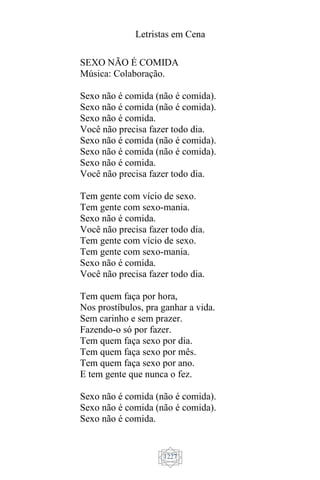 Letristas em Cena
1227
SEXO NÃO É COMIDA
Música: Colaboração.
Sexo não é comida (não é comida).
Sexo não é comida (não é comida).
Sexo não é comida.
Você não precisa fazer todo dia.
Sexo não é comida (não é comida).
Sexo não é comida (não é comida).
Sexo não é comida.
Você não precisa fazer todo dia.
Tem gente com vício de sexo.
Tem gente com sexo-mania.
Sexo não é comida.
Você não precisa fazer todo dia.
Tem gente com vício de sexo.
Tem gente com sexo-mania.
Sexo não é comida.
Você não precisa fazer todo dia.
Tem quem faça por hora,
Nos prostíbulos, pra ganhar a vida.
Sem carinho e sem prazer.
Fazendo-o só por fazer.
Tem quem faça sexo por dia.
Tem quem faça sexo por mês.
Tem quem faça sexo por ano.
E tem gente que nunca o fez.
Sexo não é comida (não é comida).
Sexo não é comida (não é comida).
Sexo não é comida.
 