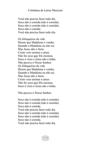 Coletânea de Letras Musicais
1228
Você não precisa fazer todo dia.
Sexo não é comida (não é comida).
Sexo não é comida (não é comida).
Sexo não é comida.
Você não precisa fazer todo dia.
Os fofoqueiros da vida
Dizem que Madalena o vendia.
Quando a Madalena eu não sei.
Mas Jesus não o fazia.
Cristo veio ensinar o amor.
Não foi sexo que Ele ensinou.
Sexo é vício e Jesus não o tinha.
Não pecava o Nosso Senhor.
Os fofoqueiros da vida
Dizem que Madalena o vendia.
Quando a Madalena eu não sei.
Mas Jesus não o fazia.
Cristo veio ensinar o amor.
Não foi sexo que Ele ensinou.
Sexo é vício e Jesus não o tinha.
Não pecava o Nosso Senhor.
Sexo não é comida (não é comida).
Sexo não é comida (não é comida).
Sexo não é comida.
Você não precisa fazer todo dia.
Sexo não é comida (não é comida).
Sexo não é comida (não é comida).
Sexo não é comida.
Você não precisa fazer todo dia.
 
