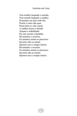 Letristas em Cena
1229
Tem mulher largando o marido,
Tem marido largando a mulher,
Só porque um quer todo dia,
Porém o outro não quer.
Pense bem se vale a pena
A mulher trocar o marido
Amante e trabalhador
Por um sexeiro e bandido.
Há amantes e sexeiros.
Os amantes amam os parceiros.
Sexeiros não os amam.
Querem sexo o tempo inteiro.
Há amantes e sexeiros.
Os amantes amam os parceiros.
Sexeiros não os amam.
Querem sexo o tempo inteiro.
 