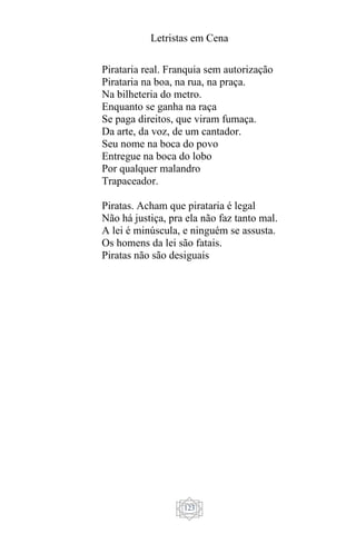 Letristas em Cena
123
Pirataria real. Franquia sem autorização
Pirataria na boa, na rua, na praça.
Na bilheteria do metro.
Enquanto se ganha na raça
Se paga direitos, que viram fumaça.
Da arte, da voz, de um cantador.
Seu nome na boca do povo
Entregue na boca do lobo
Por qualquer malandro
Trapaceador.
Piratas. Acham que pirataria é legal
Não há justiça, pra ela não faz tanto mal.
A lei é minúscula, e ninguém se assusta.
Os homens da lei são fatais.
Piratas não são desiguais
 