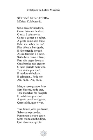 Coletânea de Letras Musicais
1230
SEXO NÉ BRINCADEIRA
Música: Colaboração.
Sexo não é brincadeira,
Como brincam de dizer.
O sexo é coisa séria,
Como o comer e o beber.
A gente come sem fome,
Bebe sem saber pra quê.
Fica bêbada, barriguda,
E não entende porquê.
Assim também é o sexo.
Saiba bem como o fazer,
Para não pegar doenças
Ou a barriga não crescer.
O sexo quando bem feito
Traz saúde pra você,
É produto de beleza,
E calmante... Pode ver.
Alá, rá, lá. Alá, rá, lá.
Mas, o sexo quando feito
Sem higiene, pode crer,
Traz manchas pra sua pele
E problemas pra você.
A gente que é inteligente,
Quer saúde, quer viver,
Tem futuro, olha pra frente,
Sabe como proceder.
Porém tem a outra gente,
Sinto muito em lhe dizer,
Que não é inteligente.
 