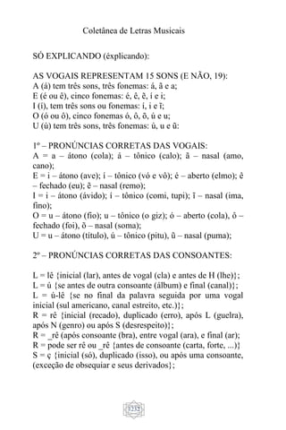 Coletânea de Letras Musicais
1232
SÓ EXPLICANDO (éxplicando):
AS VOGAIS REPRESENTAM 15 SONS (E NÃO, 19):
A (á) tem três sons, três fonemas: á, ã e a;
E (é ou ê), cinco fonemas: é, ê, ẽ, í e i;
I (í), tem três sons ou fonemas: í, i e ĩ;
O (ó ou ô), cinco fonemas ó, ô, õ, ú e u;
U (ú) tem três sons, três fonemas: ú, u e ũ:
1º – PRONÚNCIAS CORRETAS DAS VOGAIS:
A = a – átono (cola); á – tônico (calo); ã – nasal (amo,
cano);
E = i – átono (ave); í – tônico (vó e vô); é – aberto (elmo); ê
– fechado (eu); ẽ – nasal (remo);
I = i – átono (ávido); í – tônico (comi, tupi); ĩ – nasal (ima,
fino);
O = u – átono (fio); u – tônico (o giz); ó – aberto (cola), ô –
fechado (foi), õ – nasal (soma);
U = u – átono (título), ú – tônico (pitu), ũ – nasal (puma);
2º – PRONÚNCIAS CORRETAS DAS CONSOANTES:
L = lê {inicial (lar), antes de vogal (cla) e antes de H (lhe)};
L = ú {se antes de outra consoante (álbum) e final (canal)};
L = ú-lê {se no final da palavra seguida por uma vogal
inicial (sul americano, canal estreito, etc.)};
R = rê {inicial (recado), duplicado (erro), após L (guelra),
após N (genro) ou após S (desrespeito)};
R = _rê (após consoante (bra), entre vogal (ara), e final (ar);
R = pode ser rê ou _rê {antes de consoante (carta, forte, ...)}
S = ç {inicial (só), duplicado (isso), ou após uma consoante,
(exceção de obsequiar e seus derivados};
 