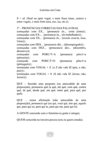 Letristas em Cena
1233
S = zê {final ou após vogal, z mais fraco (mas, castro) e
entre vogais, z mais forte (asa, eso, isa, etc.)};
3º – PRONÚNCIAS CORRETAS DAS PALAVRAS:
começadas com EX... {pronuncie éx... extra (éstra)};
começadas com EX-... {pronuncie ês... (ês-trabalhador)};
começadas com ES... {pronuncie ês... (exceto essa/ta, ésse,
l/éste)};
começadas com DES... {pronuncie dês... (dêsempregado)};
começadas com DEZ... {proncuncie déz... (dézembro,
dézenove)}
começadas com PORC/T+A {pronuncie pórc/t+a
(pórcaria)};
começada com PORC/T+O {pronuncie pôrc/t+u
(pôrtuguês)};
terminadas com VOGAL + Z {o Z não vale IZ (paz, e não,
paiz)};
terminadas com VOGAL + S {S não vale IZ (Jezuz, não,
Jezuiz)};
QUE – fazendo uma pergunta (ou antecedido de uma
preposição), pronuncie quê (a quê, até quê, com quê, contra
quê, de quê, desde quê, em quê, entre quê, para quê, por
quê);
QUE – numa afirmação (não antecedido de uma
preposição), pronuncie qui (eu qui, você qui, nós qui, aquele
qui, para qui eu, para qui tu, para qui me, para qui ti);
A GENTE concorda com o feminino (a gente é amiga);
QUEM concorda na terceira pessoa (sou eu quem estuda);
 