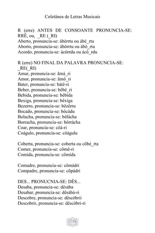 Coletânea de Letras Musicais
1234
R (erre) ANTES DE CONSOANTE PRONUNCIA-SE:
RRÊ, ou, _RE (_RI)
Aberto, pronuncia-se: ábérrtu ou ábé_rtu
Aborto, pronuncia-se: ábôrrtu ou ábô_rtu
Acordo, pronuncia-se: ácôrrdu ou ácô_rdu
R (erre) NO FINAL DA PALAVRA PRONUNCIA-SE:
_RE(_RI)
Amar, pronuncia-se: ãmá_ri
Amor, pronuncia-se: ãmô_ri
Bater, pronuncia-se: bátê-ri
Beber, pronuncia-se: bêbê_ri
Bebida, pronuncia-se: bêbída
Bexiga, pronuncia-se: bêxíga
Bezerro, pronuncia-se: bêzêrru
Bocado, pronuncia-se: bôcádu
Bolacha, pronuncia-se: bôlácha
Borracha, pronuncia-se: bôrrácha
Coar, pronuncia-se: côá-ri
Coágulo, pronuncia-se: côágulu
Coberta, pronuncia-se: coberta ou côbé_rta
Comer, pronuncia-se: cõmê-ri
Comida, pronuncia-se: cõmída
Comadre, pronuncia-se: cõmádri
Compadre, pronuncia-se: cõpádri
DES... PRONUCNIA-SE: DÊS...
Desaba, pronuncia-se: dêsába
Desabar, pronuncia-se: dêsábá-ri
Descobre, pronuncia-se: dêscóbrii
Descobrir, pronuncia-se: dêscôbri-ri
 