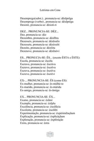 Letristas em Cena
1235
Desemprego(subst.) , pronuncia-se: dêsẽprêgu
Desemprego (verbo) , pronuncia-se: dêsẽprégu
Desistir, pronuncia-se: dêsistí-ri
DEZ... PRONUNCIA-SE: DÉZ...
Dez, pronuncia-se: déz
Dezembro, pronuncia-se: dézẽbru
Dezesseis, pronuncia-se: dézêssêis
Dezessete, pronuncia-se: dézésséti
Dezoito, pronuncia-se: dézôitu
Dezenove, pronuncia-se: dézẽnóvi
ES... PRONUCIA-SE: ÊS... (exceto ÉSTA e ÉSTE):
Escola, pronuncia-se: êscóla
Escravo, pronuncia-se: êscrávu
Escrevo, pronuncia-se: êscrêvu
Escreva, pronuncia-se: êscrêva
Escreve, pronuncia-se: êscrévi
EX-... PRONUNCIA-SE: ÊS (como ES):
Ex-mulher, pronuncia-se: ês-múlhé-re
Ex-marido, pronuncia-se: ês-máridu
Ex-amigo, pronuncia-se: ês-ãmígu
EX... PRONUNCIA-SE: ÉX...
Exame, pronuncia-se: ézãmi
Exemplo, pronuncia-se: ézẽplu
Excelência, pronuncia-se: éscélẽcia
Excelente, pronuncia-se: éscélẽti
Experimentação, pronuncia-se: éxpérimẽtaçãum
Explicação, pronuncia-se: éxplicáçãum
Exploração, pronuncia-se: éxplóráção
Extra, pronuncia-se: éstra
 