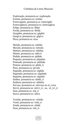 Coletânea de Letras Musicais
1236
Exploração, pronuncia-se: exploração
Extrato, pronuncia-se: éstrátu
Extravagante, pronuncia-se: éstrávágãti
Extravagância, pronuncia-se: éstrávágãcia
Felipe, pronuncia-se: fêlípi
Ferida, pronuncia-se: fêrída
Gengibre, pronuncia-se: gẽgíbri
Gengiva, pronuncia-se: gẽgiva
Hexa, pronuncia-se: écsa
Metido, pronuncia-se: mêtídu
Mexido, pronuncia-se: mêxídu
Menino, pronuncia-se: mẽnĩnu
Mentir, pronuncia-se: mẽtí-ri
Pedido, pronuncia-se: pêdídu
Pequeno, pronuncia-se: pêquẽnu
Penteado, pronuncia-se: pẽtêádu
Pentear, pronuncia-se: pẽtêá_ri
Pneu, pronuncia-se: pê-nêu
Segundo, pronuncia-se: sêgũdu
Seguindo, pronuncia-se: sêguĩndu
Seguinte, pronuncia-se: sêguĩnti
Senhor, pronuncia-se: sẽnhô_ri
Senhora, pronuncia-se: sẽnhóra
Serviço, pronuncia-se: sêrrvíçu ou sê_rviçu
Servir, pronuncia-se: sêrrvi_ri, ou, sê_rvi_ri
Soar, pronuncia-se: sôá_ri
Soava, pronuncia-se: sôáva
Vestido, pronuncia-se: vêstído
Vestir, pronuncia-se: vêstí_ri
Zoada, pronuncia-se: zôáda
Zoar, pronuncia-se: zôá_ri.
 