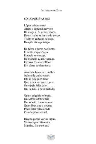 Letristas em Cena
1237
SÓ LÚPUS É ASSIM
Lúpus eritematoso
Altera o sistema nervoso
Da moça e, às vezes, moço.
Doem todas as juntas do corpo,
Todas as cabeças de osso,
Dos pés até o pescoço.
Dá febre e dores nas juntas
E muita impaciência.
E a pele se enruga.
Dá mancha e, até, verruga.
É como fosse a velhice
Em plena adolescência.
Acomete homem e mulher
Acima de quinze anos.
Isto já nos quer dizer
Que tem a ver com o sexo.
Ou é pela falta dele,
Ou, se não, é pelo método.
Quem adquiriu o lúpus
Ou sofreu abstinência
Ou, se não, fez sexo mal.
Quer dizer que a doença
Pode estar relacionada
Com higiene sexual.
Dizem que há vários lúpus,
Vários tipos diferentes.
Mentira. Ele é só um.
 