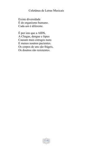 Coletânea de Letras Musicais
1238
Existe diversidade
É do organismo humano.
Cada um é diferente.
É por isto que a AIDS,
A Chagas, dengue e lúpus
Causam mais estragos nuns
E menos noutros pacientes.
Os corpos de uns são frágeis,
Os doutros são resistentes.
 