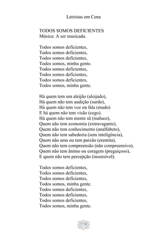 Letristas em Cena
1239
TODOS SOMOS DEFICIENTES
Música: A ser musicada.
Todos somos deficientes,
Todos somos deficientes,
Todos somos deficientes,
Todos somos, minha gente.
Todos somos deficientes,
Todos somos deficientes,
Todos somos deficientes,
Todos somos, minha gente.
Há quem tem um aleijão (aleijado),
Há quem não tem audição (surdo),
Há quem não tem voz ou fala (mudo)
E há quem não tem visão (cego).
Há quem não tem mente sã (maluco),
Quem não tem economia (extravagante),
Quem não tem conhecimento (analfabeto),
Quem não tem sabedoria (sem inteligência),
Quem não ama ou tem paixão (eremita),
Quem não tem compreensão (não compreensivo),
Quem não tem ânimo ou coragem (preguiçoso),
E quem não tem percepção (insensível).
Todos somos deficientes,
Todos somos deficientes,
Todos somos deficientes,
Todos somos, minha gente.
Todos somos deficientes,
Todos somos deficientes,
Todos somos deficientes,
Todos somos, minha gente.
 