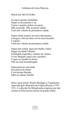 Coletânea de Letras Musicais
124
POLICIAL DO FUTURO
Eu estava parado, desiludido.
Peguei os documentos e saí
Cruzei a esquina, policia me parou.
Mão na parede. Abre as pernas safado
Você tem o direito de permanecer calado.
Pegou minha carteira, leu meus documentos.
Carregou a foto da mina e levou meus trocados
E repetiu:
Você tem o direito de permanecer calado
Pegou meu celular, ligou pro chefão e falou:
Peguei um ladrão! Doutor.
O delegado respondeu: contrata ele. Senhor.
Vi-me obrigado seguir seus conselhos
E agora no espelho eu brinco
Não sou mais desempregado
Emprestam-me uma farda
Sou policial do futuro
E me deixam liberado.
Mãos na cabeça! Safado!
(Para a peça teatral. Projeto Mendigos e Vagabundos.
Aprovado pelo Ministério da Cultura [Pronac nº 079
515]. A verba não foi liberada pelas empresas por não
constar na ficha técnica artistas da grande mídia)
 