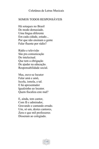 Coletânea de Letras Musicais
1240
SOMOS TODOS RESPONSÁVEIS
Há sotaques no Brasil
De modo demasiado.
Uma língua diferente
Em cada cidade, estado...
Por que não ensinam a gente
Falar fluente por rádio?
Rádio e televisão
São pra comunicação
Do intelectual.
Que tem a obrigação
De ajudar na educação.
Responsabilidade social.
Mas, ouve-se locutor
Falar amá e amô,
Iscola, ismola, e tal.
E há apresentador
Igualzinho ao locutor.
Quem fiscaliza este mal?
E, ainda, tem cantor,
Com fã e admirador,
Gravando e cantando errado.
Um, só um, destes cantores,
Zera o que mil professores
Disseram ao colegiado.
 