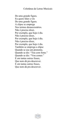 Coletânea de Letras Musicais
1242
De uma grande figura.
Eu quero falar a vós
De uma grande figura.
A elipse se emprega
Nos termos desnecessários.
Não é preciso dizer,
Por exemplo, que hoje é dia.
Não é preciso dizer,
Por exemplo, que hoje é dia.
Não é preciso dizer,
Por exemplo, que hoje é dia.
Também se emprega a elipse
Quando se usa um prenome,
Quando se diz: “Tou com fome.”
Quando se diz: “Vou comer.”
E em tantas outras frases,
Que nem dá pra descrever.
E em tantas outras frases,
Que nem dá pra descrever.
 