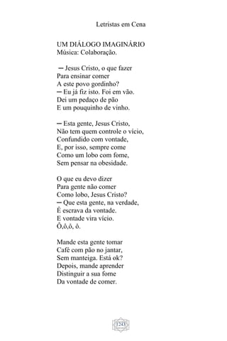 Letristas em Cena
1243
UM DIÁLOGO IMAGINÁRIO
Música: Colaboração.
─ Jesus Cristo, o que fazer
Para ensinar comer
A este povo gordinho?
─ Eu já fiz isto. Foi em vão.
Dei um pedaço de pão
E um pouquinho de vinho.
─ Esta gente, Jesus Cristo,
Não tem quem controle o vício,
Confundido com vontade,
E, por isso, sempre come
Como um lobo com fome,
Sem pensar na obesidade.
O que eu devo dizer
Para gente não comer
Como lobo, Jesus Cristo?
─ Que esta gente, na verdade,
É escrava da vontade.
E vontade vira vício.
Ô,ô,ô, ô.
Mande esta gente tomar
Café com pão no jantar,
Sem manteiga. Está ok?
Depois, mande aprender
Distinguir a sua fome
Da vontade de comer.
 