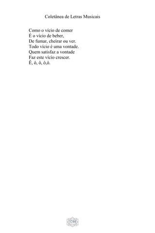 Coletânea de Letras Musicais
1244
Como o vício de comer
É o vício de beber,
De fumar, cheirar ou ver.
Todo vício é uma vontade.
Quem satisfaz a vontade
Faz este vício crescer.
Ê, ô, ô, ô,ô.
 