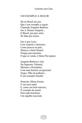 Letristas em Cena
1245
UM EXEMPLO A SEGUIR
Há no Brasil um juiz
Que é um exemplo a seguir,
Chamado Joaquim Barbosa,
Isto é, Doutor Joaquim...
O Brasil, pra país sério,
Só falta juiz assim.
Isto é que é juiz,
Com respeito e destemor.
Como poucos no país,
Merece o título Doutor.
Porque juiz-meretriz,
O que se vende, é Dona Flor (puta).
Joaquim Barbosa é Juiz
Do Supremo Tribunal,
Ministro e Presidente,
Com uma história excepcional:
Negro, filho de pedreiro...
É um exemplo triunfal.
Paracatu, Minas Gerais,
É sua terra natal.
E, como um bom mineiro,
É exemplo de moral,
Para todo brasileiro.
Um orgulho nacional.
 