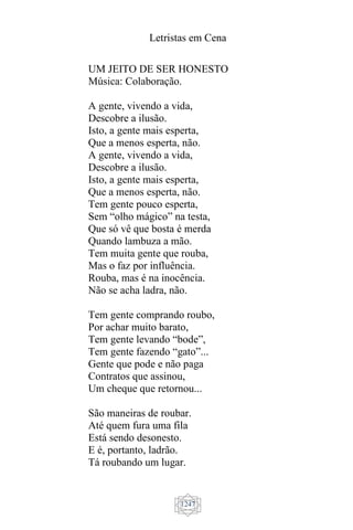 Letristas em Cena
1247
UM JEITO DE SER HONESTO
Música: Colaboração.
A gente, vivendo a vida,
Descobre a ilusão.
Isto, a gente mais esperta,
Que a menos esperta, não.
A gente, vivendo a vida,
Descobre a ilusão.
Isto, a gente mais esperta,
Que a menos esperta, não.
Tem gente pouco esperta,
Sem “olho mágico” na testa,
Que só vê que bosta é merda
Quando lambuza a mão.
Tem muita gente que rouba,
Mas o faz por influência.
Rouba, mas é na inocência.
Não se acha ladra, não.
Tem gente comprando roubo,
Por achar muito barato,
Tem gente levando “bode”,
Tem gente fazendo “gato”...
Gente que pode e não paga
Contratos que assinou,
Um cheque que retornou...
São maneiras de roubar.
Até quem fura uma fila
Está sendo desonesto.
E é, portanto, ladrão.
Tá roubando um lugar.
 
