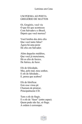 Letristas em Cena
1249
UM POEMA AO POETA
GREGÓRIO DE MATTOS
Oi, Gregório, você viu
O que foi que aconteceu
Com Salvador e o Brasil,
Depois que você morreu?
Você lembra dos dois efes
Que você tanto falou?
Agora há uma peste
De efes em Salvador.
Além daqueles malditos,
Que você já mencionou,
Há os efes de fuxico,
De futrica, de furor.
Efe de felicidade,
Mas, pelo mal, meu senhor,
E efe de falsidade...
E, pensa que acabou?
Efe de falsificar.
Este esse virou pê.
Chamam de piratear,
Principalmente CD.
Tem o efe de fingir,
E o efe de “fazer” (entre aspas).
Quem pode não faz, só finge.
A ordem é corromper.
 