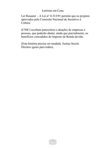 Letristas em Cena
125
Lei Rouanet - A Lei n° 8.313/91 permite que os projetos
aprovados pela Comissão Nacional de Incentivo à
Cultura
(CNIC) recebam patrocínios e doações de empresas e
pessoas, que poderão abater, ainda que parcialmente, os
benefícios concedidos do Imposto de Renda devido.
(Esta história precisa ser mudada. Justiça Social.
Direitos iguais para todos).
 