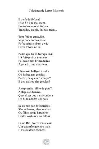 Coletânea de Letras Musicais
1250
E o efe de fofoca?
Esse é o que mais tem.
Em todo canto há fofoca:
Trabalho, escola, ônibus, trem...
Tem fofoca em avião.
Veja onde fomos parar.
Fofoqueiras sobem e vão
Fazer fofoca no ar.
Pensa que há só fofoqueiras?
Há fofoqueiros também.
Fofoca e más brincadeiras
Agora é o que mais tem.
Chama-se bullyng insulta
Ou fofoca nas escolas.
Porém, de quem é a culpa?
É dos pais ou das escolas?
A expressão “filho de puta”,
Antiga até demais,
Quer dizer que a má conduta
Do filho advém dos pais.
Se os pais são fofoqueiros,
São velhacos, são canalhas,
Os filhos serão herdeiros
Destes costumes ou falhas.
Lá no Rio, houve matanças.
Um cara não guentou mais
E matou doze crianças
 