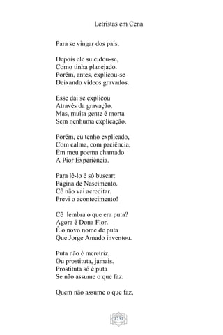 Letristas em Cena
1251
Para se vingar dos pais.
Depois ele suicidou-se,
Como tinha planejado.
Porém, antes, explicou-se
Deixando vídeos gravados.
Esse daí se explicou
Através da gravação.
Mas, muita gente é morta
Sem nenhuma explicação.
Porém, eu tenho explicado,
Com calma, com paciência,
Em meu poema chamado
A Pior Experiência.
Para lê-lo é só buscar:
Página de Nascimento.
Cê não vai acreditar.
Previ o acontecimento!
Cê lembra o que era puta?
Agora é Dona Flor.
É o novo nome de puta
Que Jorge Amado inventou.
Puta não é meretriz,
Ou prostituta, jamais.
Prostituta só é puta
Se não assume o que faz.
Quem não assume o que faz,
 