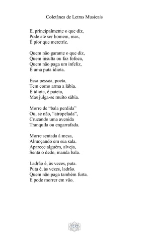 Coletânea de Letras Musicais
1252
E, principalmente o que diz,
Pode até ser homem, mas,
É pior que meretriz.
Quem não garante o que diz,
Quem insulta ou faz fofoca,
Quem não paga um infeliz,
É uma puta idiota.
Essa pessoa, poeta,
Tem como arma a lábia.
É idiota, é pateta,
Mas julga-se muito sábia.
Morre de “bala perdida”
Ou, se não, “atropelada”,
Cruzando uma avenida
Tranquila ou engarrafada.
Morre sentada à mesa,
Almoçando em sua sala.
Aparece alguém, alveja,
Senta o dedo, manda bala.
Ladrão é, às vezes, puta.
Puta é, às vezes, ladrão.
Quem não paga também furta.
E pode morrer em vão.
 