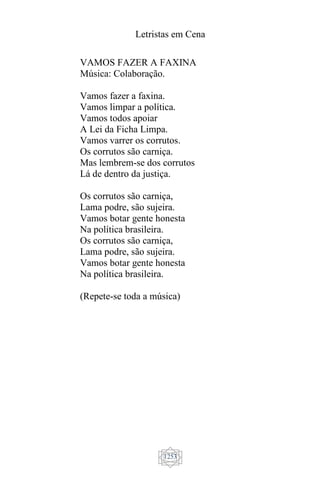 Letristas em Cena
1253
VAMOS FAZER A FAXINA
Música: Colaboração.
Vamos fazer a faxina.
Vamos limpar a política.
Vamos todos apoiar
A Lei da Ficha Limpa.
Vamos varrer os corrutos.
Os corrutos são carniça.
Mas lembrem-se dos corrutos
Lá de dentro da justiça.
Os corrutos são carniça,
Lama podre, são sujeira.
Vamos botar gente honesta
Na política brasileira.
Os corrutos são carniça,
Lama podre, são sujeira.
Vamos botar gente honesta
Na política brasileira.
(Repete-se toda a música)
 