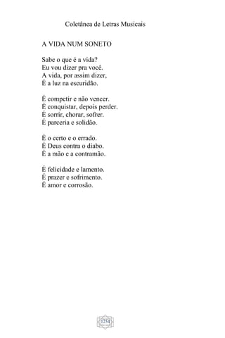 Coletânea de Letras Musicais
1254
A VIDA NUM SONETO
Sabe o que é a vida?
Eu vou dizer pra você.
A vida, por assim dizer,
É a luz na escuridão.
É competir e não vencer.
É conquistar, depois perder.
É sorrir, chorar, sofrer.
É parceria e solidão.
É o certo e o errado.
É Deus contra o diabo.
É a mão e a contramão.
É felicidade e lamento.
É prazer e sofrimento.
É amor e corrosão.
 