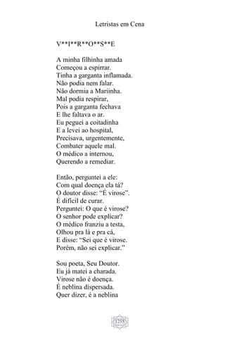 Letristas em Cena
1255
V**I**R**O**S**E
A minha filhinha amada
Começou a espirrar.
Tinha a garganta inflamada.
Não podia nem falar.
Não dormia a Mariinha.
Mal podia respirar,
Pois a garganta fechava
E lhe faltava o ar.
Eu peguei a coitadinha
E a levei ao hospital,
Precisava, urgentemente,
Combater aquele mal.
O médico a internou,
Querendo a remediar.
Então, perguntei a ele:
Com qual doença ela tá?
O doutor disse: “É virose”.
É difícil de curar.
Perguntei: O que é virose?
O senhor pode explicar?
O médico franziu a testa,
Olhou pra lá e pra cá,
E disse: “Sei que é virose.
Porém, não sei explicar.”
Sou poeta, Seu Doutor.
Eu já matei a charada.
Virose não é doença.
É neblina dispersada.
Quer dizer, é a neblina
 