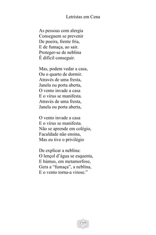 Letristas em Cena
1257
As pessoas com alergia
Conseguem se prevenir
De poeira, frente fria,
E de fumaça, ao sair.
Proteger-se de neblina
É difícil conseguir.
Mas, podem vedar a casa,
Ou o quarto de dormir.
Através de uma fresta,
Janela ou porta aberta,
O vento invade a casa
E o vírus se manifesta.
Através de uma fresta,
Janela ou porta aberta,
O vento invade a casa
E o vírus se manifesta.
Não se aprende em colégio,
Faculdade não ensina,
Mas eu tive o privilégio
De explicar a neblina:
O lençol d’água se esquenta,
E húmus, em metamorfose,
Gera a “fumaça”, a neblina,
E o vento torna-a virose.”
 