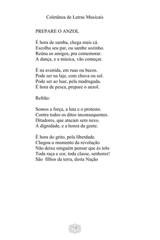 Coletânea de Letras Musicais
126
PREPARE O ANZOL
É hora de samba, chega mais cá.
Escolha seu par, ou sambe sozinho.
Reúna os amigos, pra comemorar.
A dança, e a música, vão começar.
É na avenida, em ruas ou becos.
Pode ser na laje, com chuva ou sol.
Pode ser ao luar, pela madrugada.
É hora de pesca, prepare o anzol.
Refrão:
Somos a força, a luta e o protesto.
Contra todos os ditos inconsequentes.
Ditadores, que atacam sem nexo.
A dignidade, e a honra da gente.
É hora do grito, pela liberdade.
Chegou o momento da revolução
Não deixe ninguém pensar que és tolo
Toda raça e cor, toda classe, senhores!
São filhos da terra, desta Nação
 