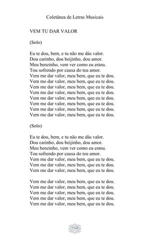 Coletânea de Letras Musicais
1260
VEM TU DAR VALOR
(Solo)
Eu te dou, bem, e tu não me dás valor.
Dou carinho, dou beijinho, dou amor.
Meu benzinho, vem ver como eu estou.
Tou sofrendo por causa do teu amor.
Vem me dar valor, meu bem, que eu te dou.
Vem me dar valor, meu bem, que eu te dou.
Vem me dar valor, meu bem, que eu te dou.
Vem me dar valor, meu bem, que eu te dou.
Vem me dar valor, meu bem, que eu te dou.
Vem me dar valor, meu bem, que eu te dou.
Vem me dar valor, meu bem, que eu te dou.
Vem me dar valor, meu bem, que eu te dou.
(Solo)
Eu te dou, bem, e tu não me dás valor.
Dou carinho, dou beijinho, dou amor.
Meu benzinho, vem ver como eu estou.
Tou sofrendo por causa do teu amor.
Vem me dar valor, meu bem, que eu te dou.
Vem me dar valor, meu bem, que eu te dou.
Vem me dar valor, meu bem, que eu te dou.
Vem me dar valor, meu bem, que eu te dou.
Vem me dar valor, meu bem, que eu te dou.
Vem me dar valor, meu bem, que eu te dou.
Vem me dar valor, meu bem, que eu te dou.
Vem me dar valor, meu bem, que eu te dou.
 