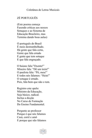 Coletânea de Letras Musicais
1262
ZÉ PORTUGUÊS
(Este poema começa
Fazendo críticas aos nossos
Sotaques e ao Sistema de
Educação Brasileiro, mas
Termina dando boas aulas)
O português do Brasil
É meio destrambelhado.
Há gente que fala certo,
Gente que fala errado
E gente que tem sotaque
E que fala engraçado.
O baiano fala:”Oxente!”
Mineiro fala: “Dê um trein!”
O paulista fala: “Pô, meu!”
E todos nós falamos: “Hein!”
O sotaque é errado.
Pois, fala bem que não o tem.
Registro este apelo:
Ministro da Educação,
Seja básico, radical.
Inclua a dicção
No Curso de Formação
Do Ensino Fundamental.
Pergunte ao professor
Porque é que nós falamos
Casá, corrê e amô
E porque que não falamos
 