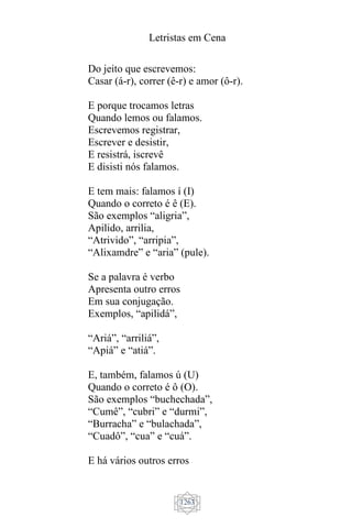 Letristas em Cena
1263
Do jeito que escrevemos:
Casar (á-r), correr (ê-r) e amor (ô-r).
E porque trocamos letras
Quando lemos ou falamos.
Escrevemos registrar,
Escrever e desistir,
E resistrá, iscrevê
E disisti nós falamos.
E tem mais: falamos í (I)
Quando o correto é ê (E).
São exemplos “aligria”,
Apilido, arrilia,
“Atrivido”, “arripia”,
“Alixamdre” e “aria” (pule).
Se a palavra é verbo
Apresenta outro erros
Em sua conjugação.
Exemplos, “apilidá”,
“Ariá”, “arriliá”,
“Apiá” e “atiá”.
E, também, falamos ú (U)
Quando o correto é ô (O).
São exemplos “buchechada”,
“Cumê”, “cubri” e “durmi”,
“Burracha” e “bulachada”,
“Cuadô”, “cua” e “cuá”.
E há vários outros erros
 