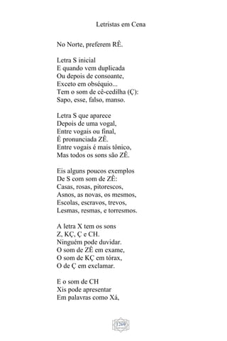 Letristas em Cena
1269
No Norte, preferem RÊ.
Letra S inicial
E quando vem duplicada
Ou depois de consoante,
Exceto em obséquio...
Tem o som de cê-cedilha (Ç):
Sapo, esse, falso, manso.
Letra S que aparece
Depois de uma vogal,
Entre vogais ou final,
É pronunciada ZÊ.
Entre vogais é mais tônico,
Mas todos os sons são ZÊ.
Eis alguns poucos exemplos
De S com som de ZÊ:
Casas, rosas, pitorescos,
Asnos, as novas, os mesmos,
Escolas, escravos, trevos,
Lesmas, resmas, e torresmos.
A letra X tem os sons
Z, KÇ, Ç e CH.
Ninguém pode duvidar.
O som de ZÊ em exame,
O som de KÇ em tórax,
O de Ç em exclamar.
E o som de CH
Xis pode apresentar
Em palavras como Xá,
 