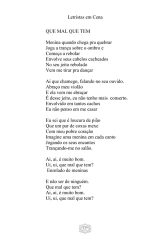 Letristas em Cena
127
QUE MAL QUE TEM
Menina quando chega pra quebrar
Joga a trança sobre o ombro e
Começa a rebolar
Envolve seus cabelos cacheados
No seu jeito rebolado
Vem me tirar pra dançar
Ai que chamego, falando no seu ouvido.
Abraço meu violão
E ela vem me abraçar
É desse jeito, eu não tenho mais conserto.
Envolvido em tantos cachos
Eu não penso em me casar
Eu sei que é loucura de pião
Que um par de coxas mexe
Com meu pobre coração
Imagine uma menina em cada canto
Jogando os seus encantos
Trançando-me no salão.
Ai, ai, é muito bom.
Ui, ui, que mal que tem?
Enrolado de meninas
E não ser de ninguém.
Que mal que tem?
Ai, ai, é muito bom.
Ui, ui, que mal que tem?
 