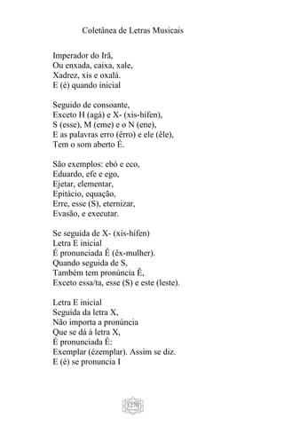 Coletânea de Letras Musicais
1270
Imperador do Irã,
Ou enxada, caixa, xale,
Xadrez, xis e oxalá.
E (é) quando inicial
Seguido de consoante,
Exceto H (agá) e X- (xis-hífen),
S (esse), M (eme) e o N (ene),
E as palavras erro (êrro) e ele (êle),
Tem o som aberto É.
São exemplos: ebó e eco,
Eduardo, efe e ego,
Ejetar, elementar,
Epitácio, equação,
Erre, esse (S), eternizar,
Evasão, e executar.
Se seguida de X- (xis-hífen)
Letra E inicial
É pronunciada Ê (êx-mulher).
Quando seguida de S,
Também tem pronúncia Ê,
Exceto essa/ta, esse (S) e este (leste).
Letra E inicial
Seguida da letra X,
Não importa a pronúncia
Que se dá à letra X,
É pronunciada É:
Exemplar (ézemplar). Assim se diz.
E (é) se pronuncia I
 