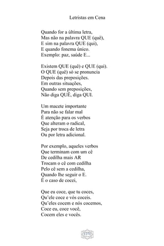 Letristas em Cena
1271
Quando for a última letra,
Mas não na palavra QUE (quê),
E sim na palavra QUE (qui),
E quando fonema único.
Exemplo: paz, saúde E...
Existem QUE (quê) e QUE (qui).
O QUE (quê) só se pronuncia
Depois das preposições.
Em outras situações,
Quando sem preposições,
Não diga QUÊ, diga QUI.
Um macete importante
Para não se falar mal
É atenção para os verbos
Que alteram o radical,
Seja por troca de letra
Ou por letra adicional.
Por exemplo, aqueles verbos
Que terminam com um cê
De cedilha mais AR
Trocam o cê com cedilha
Pelo cê sem a cedilha,
Quando lhe seguir o E.
É o caso de cocei,
Que eu coce, que tu coces,
Qu’ele coce e vós coceis.
Qu’eles cocem e nós cocemos,
Coce eu, coce você,
Cocem eles e vocês.
 