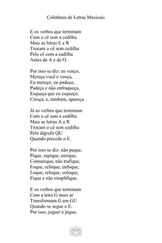 Coletânea de Letras Musicais
1272
E os verbos que terminam
Com o cê sem a cedilha
Mais as letras E e R
Trocam o cê sem cedilha
Pelo cê com a cedilha
Antes de A e de O.
Por isso se diz: eu venço,
Mereça você e vença,
Eu mereço, eu padeço,
Padeça e não enfraqueça,
Esqueça que eu esqueço,
Cresça, e, também, apareça.
Já os verbos que terminam
Com o cê sem a cedilha
Mais as letras A e R
Trocam o cê sem cedilha
Pelo dígrafo QU
Quando precede o E.
Por isso se diz: não peque,
Pique, repique, enrique,
Comunique, não trafique,
Foque, refoque, enfoque,
Loque, reloque, coloque,
Fique e não simplifique.
E os verbos que terminam
Com a letra G mais ar
Transformam G em GU
Quando se segue o E.
Por isso, joguei e jogue,
 