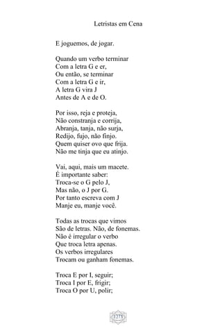 Letristas em Cena
1273
E joguemos, de jogar.
Quando um verbo terminar
Com a letra G e er,
Ou então, se terminar
Com a letra G e ir,
A letra G vira J
Antes de A e de O.
Por isso, reja e proteja,
Não constranja e corrija,
Abranja, tanja, não surja,
Redijo, fujo, não finjo.
Quem quiser ovo que frija.
Não me tinja que eu atinjo.
Vai, aqui, mais um macete.
É importante saber:
Troca-se o G pelo J,
Mas não, o J por G.
Por tanto escreva com J
Manje eu, manje você.
Todas as trocas que vimos
São de letras. Não, de fonemas.
Não é irregular o verbo
Que troca letra apenas.
Os verbos irregulares
Trocam ou ganham fonemas.
Troca E por I, seguir;
Troca I por E, frigir;
Troca O por U, polir;
 
