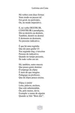 Letristas em Cena
1275
Há verbos com duas formas
Num modo ou pessoa tal.
Em geral, no particípio,
Ou, no modo imperativo.
E, no verbo DESTRUIR,
CONSTRUIR é paradigma,
Diz-se destróis ou destruís,
Também, destrói ou destrui
E destroem ou destruem,
No presente indicativo.
É que há uma regrinha
Que diz para grafar UI
Nas segunda sing. e terceiras
Pessoas do indicativo,
Quando no tempo presente,
De todo verbo em uir.
Há, também, outro macete
Que pouca gente domina:
O emprego da elipse
É mais do que imagina
Pedagogo ou professor,
Que de elipse pouco ensina.
Elipse é omitir
Letra, palavra, etcétera,
Que está subentendida.
Ou, pelo menos, devia.
Exemplo: o nome de alguém
Quando se fala “Bom dia!”.
 