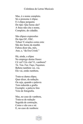 Coletânea de Letras Musicais
1276
Mas, é o nome completo.
Só o prenome é elipse.
E é elipse pergunta
Do tipo: Que horas são?
A frase não cita o nome,
Completo, do cidadão.
São elipses expressões
Do tipo Oi!, Olá!,
Tchau! E orações como esta:
São dez horas da manhã.
Faltou dizer dia, mês,
Ano, e, “da Era Cristã.”
Há, ainda, a elipse
No emprego destas frases:
Cê vai? Cês vão? E, vambora?
Tá. Tou. Faz. Faço. Façamos.
Bebeto também vai, viu.
Ele vai, então rumbora.
Trata-se duma elipse,
Quer dizer, da redução.
Ou seja, quando a palavra
Tem reduzida a grafia.
Exemplo: a palavra foto
Veio de fotografia.
Mas, no caso de vambora,
Trata-se de redução
Seguida de contração,
Como o são coa e né.
E, no caso de rumbora:
 
