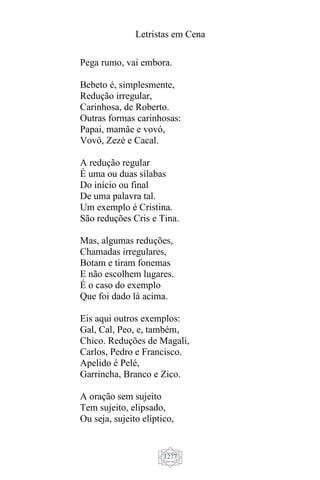 Letristas em Cena
1277
Pega rumo, vai embora.
Bebeto é, simplesmente,
Redução irregular,
Carinhosa, de Roberto.
Outras formas carinhosas:
Papai, mamãe e vovó,
Vovô, Zezé e Cacal.
A redução regular
É uma ou duas sílabas
Do início ou final
De uma palavra tal.
Um exemplo é Cristina.
São reduções Cris e Tina.
Mas, algumas reduções,
Chamadas irregulares,
Botam e tiram fonemas
E não escolhem lugares.
É o caso do exemplo
Que foi dado lá acima.
Eis aqui outros exemplos:
Gal, Cal, Peo, e, também,
Chico. Reduções de Magali,
Carlos, Pedro e Francisco.
Apelido é Pelé,
Garrincha, Branco e Zico.
A oração sem sujeito
Tem sujeito, elipsado,
Ou seja, sujeito elíptico,
 