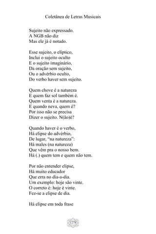 Coletânea de Letras Musicais
1278
Sujeito não expressado.
A NGB não diz
Mas ele já é notado.
Esse sujeito, o elíptico,
Inclui o sujeito oculto
E o sujeito imaginário,
Da oração sem sujeito,
Ou o advérbio oculto,
Do verbo haver sem sujeito.
Quem chove é a natureza
E quem faz sol também é.
Quem venta é a natureza.
E quando neva, quem é?
Por isso não se precisa
Dizer o sujeito. N(ão)é?
Quando haver é o verbo,
Há elipse do advérbio,
De lugar, “na natureza”:
Há males (na natureza)
Que vêm pra o nosso bem.
Há (.) quem tem e quem não tem.
Por não entender elipse,
Há muito educador
Que erra no dia-a-dia.
Um exemplo: hoje são vinte.
O correto é: hoje é vinte.
Fez-se a elipse de dia.
Há elipse em toda frase
 